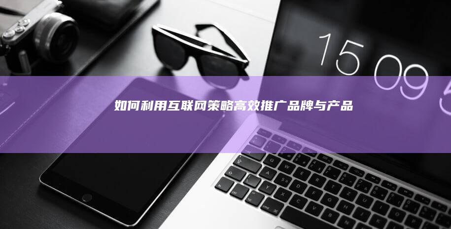 如何利用互联网策略高效推广品牌与产品